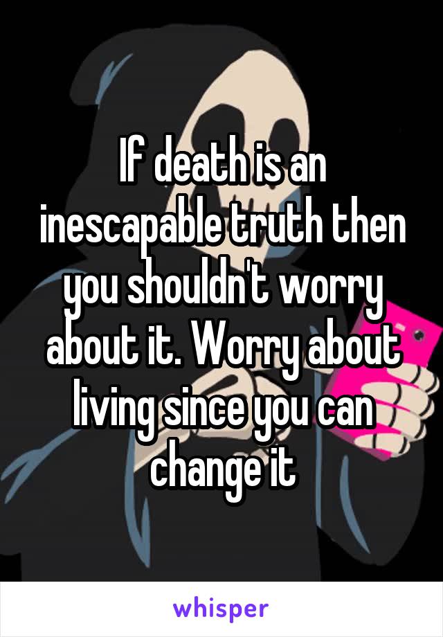 If death is an inescapable truth then you shouldn't worry about it. Worry about living since you can change it