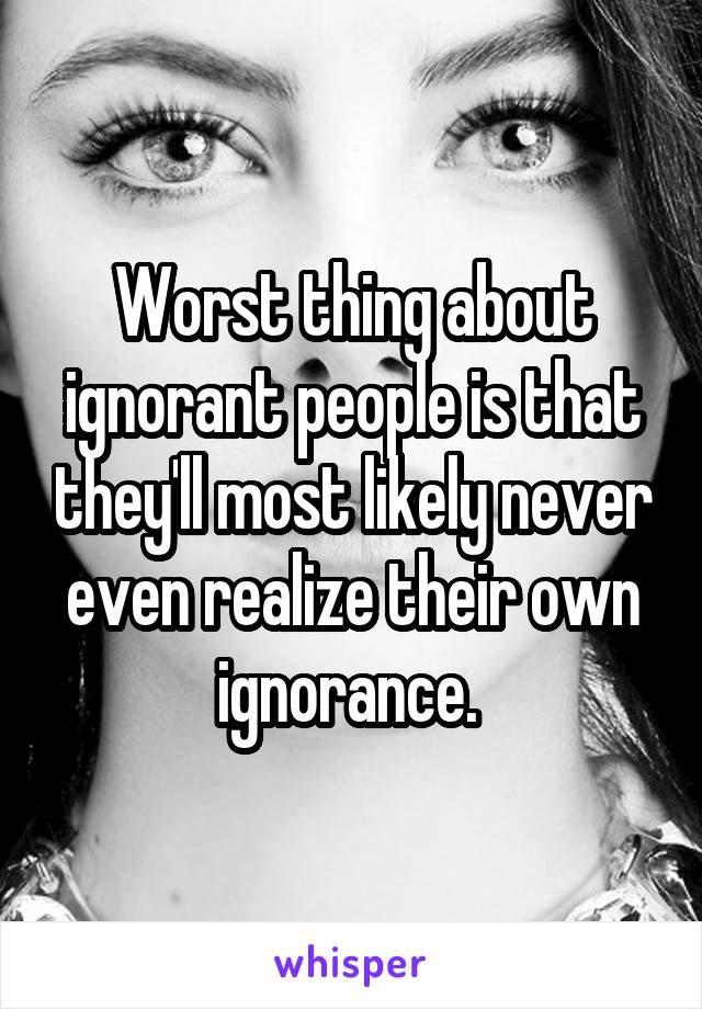 Worst thing about ignorant people is that they'll most likely never even realize their own ignorance. 