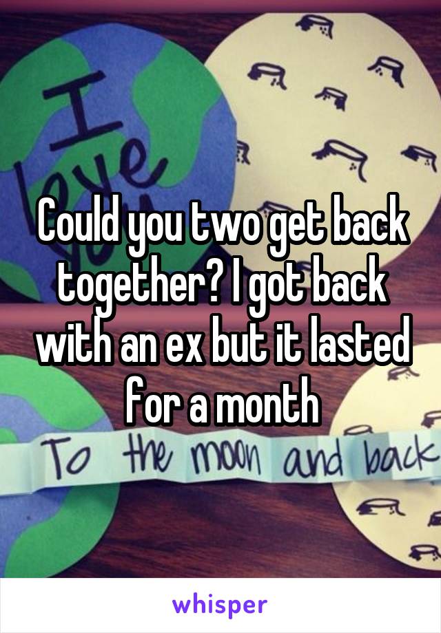 Could you two get back together? I got back with an ex but it lasted for a month