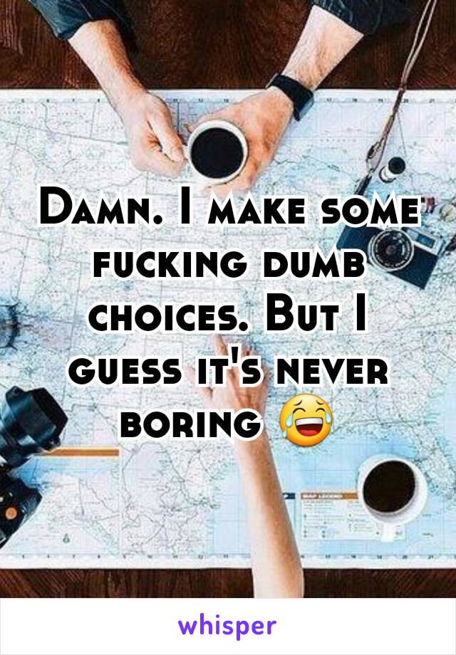 Damn. I make some fucking dumb choices. But I guess it's never boring 😂