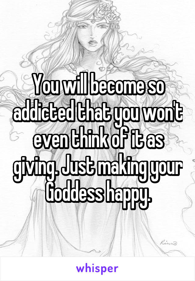 You will become so addicted that you won't even think of it as giving. Just making your Goddess happy.