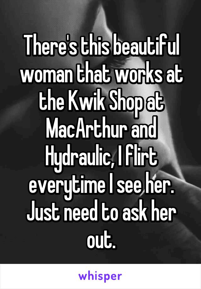 There's this beautiful woman that works at the Kwik Shop at MacArthur and Hydraulic, I flirt everytime I see her. Just need to ask her out.