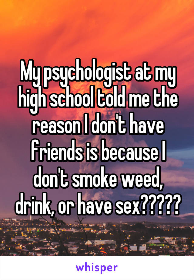 My psychologist at my high school told me the reason I don't have friends is because I don't smoke weed, drink, or have sex?????