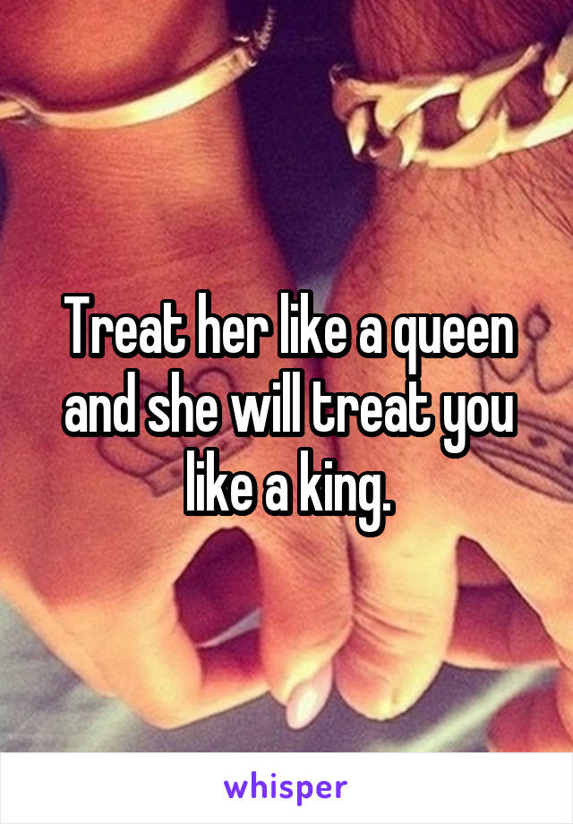 Treat her like a queen and she will treat you like a king.