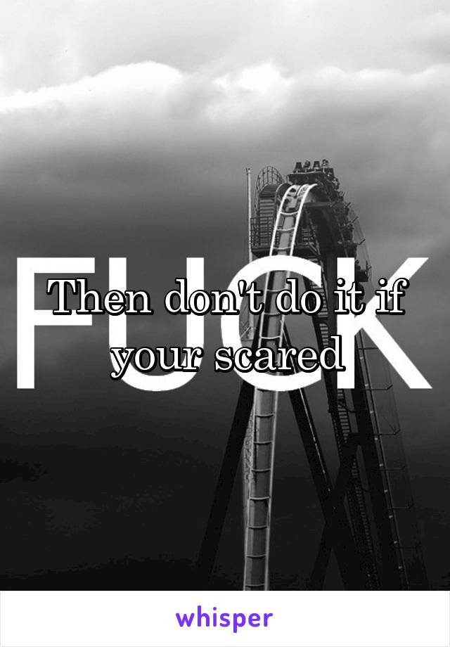 Then don't do it if your scared