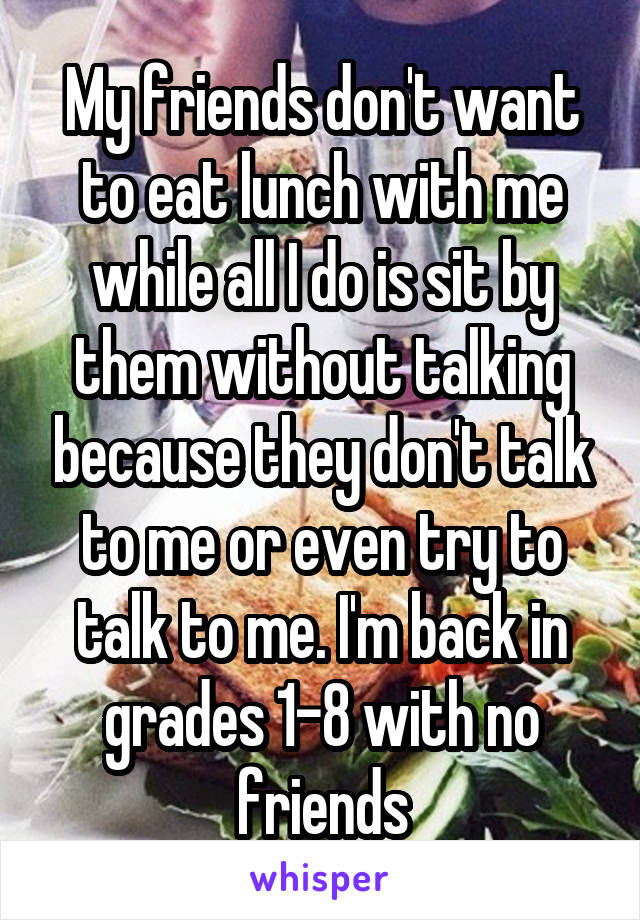 My friends don't want to eat lunch with me while all I do is sit by them without talking because they don't talk to me or even try to talk to me. I'm back in grades 1-8 with no friends