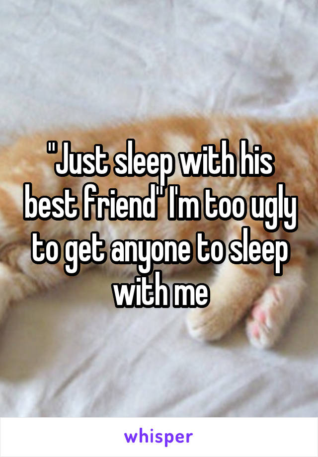 "Just sleep with his best friend" I'm too ugly to get anyone to sleep with me