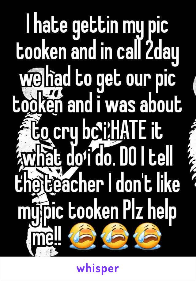 I hate gettin my pic tooken and in call 2day we had to get our pic tooken and i was about to cry bc i HATE it what do i do. DO I tell the teacher I don't like my pic tooken Plz help me!! 😭😭😭