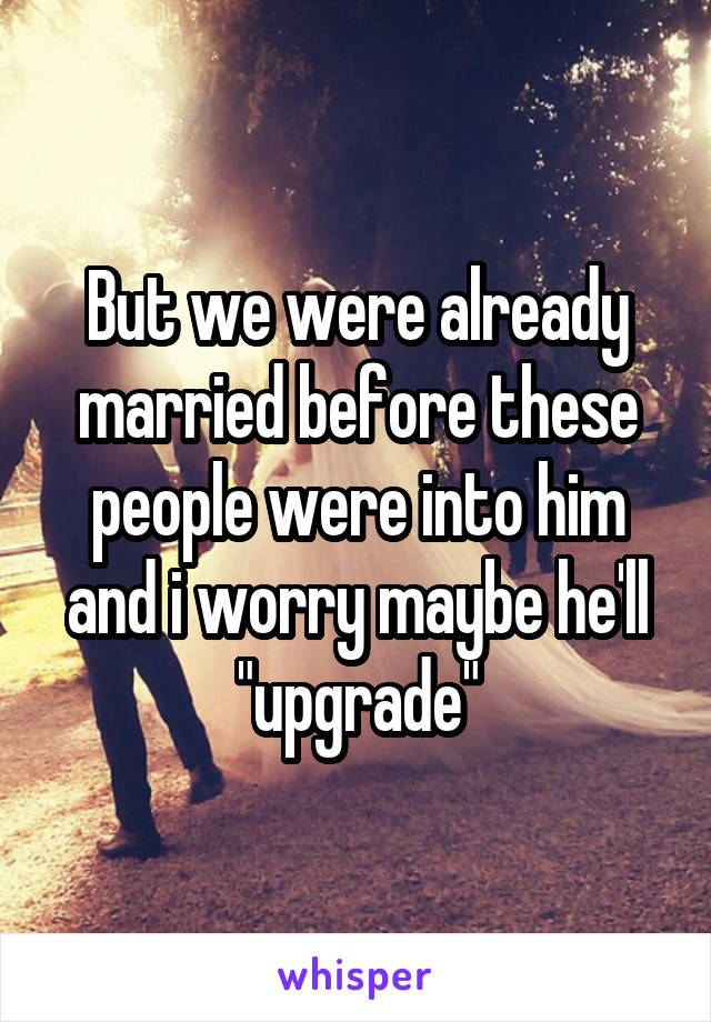 But we were already married before these people were into him and i worry maybe he'll "upgrade"