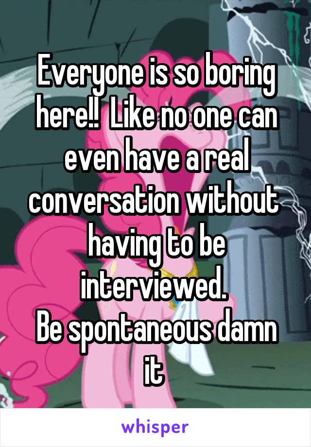 Everyone is so boring here!!  Like no one can even have a real conversation without  having to be interviewed. 
Be spontaneous damn it 