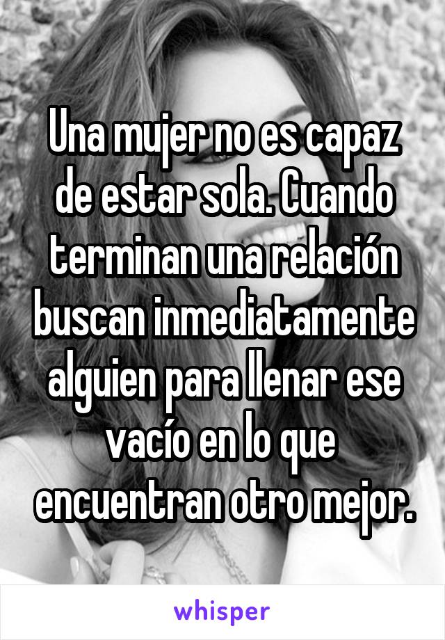 Una mujer no es capaz de estar sola. Cuando terminan una relación buscan inmediatamente alguien para llenar ese vacío en lo que  encuentran otro mejor.