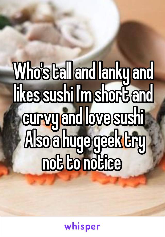 Who's tall and lanky and likes sushi I'm short and curvy and love sushi
 Also a huge geek try not to notice 