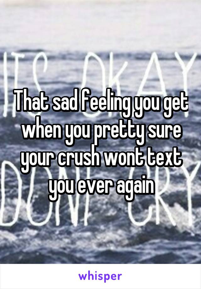 That sad feeling you get when you pretty sure your crush wont text you ever again