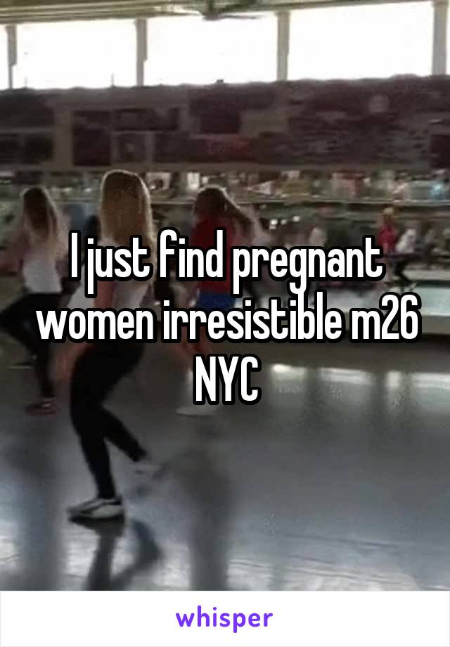 I just find pregnant women irresistible m26 NYC