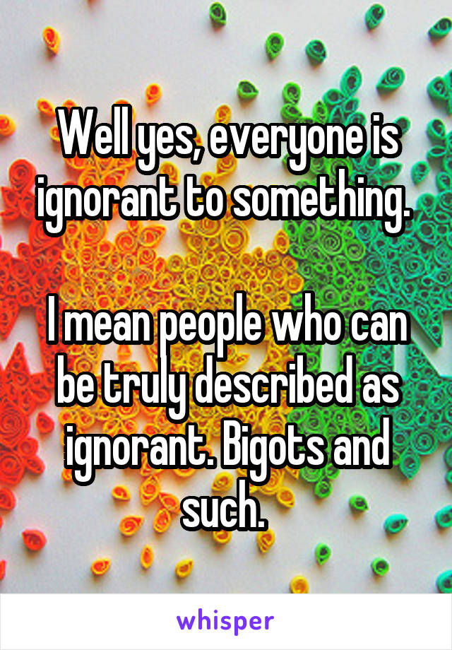 Well yes, everyone is ignorant to something. 

I mean people who can be truly described as ignorant. Bigots and such. 