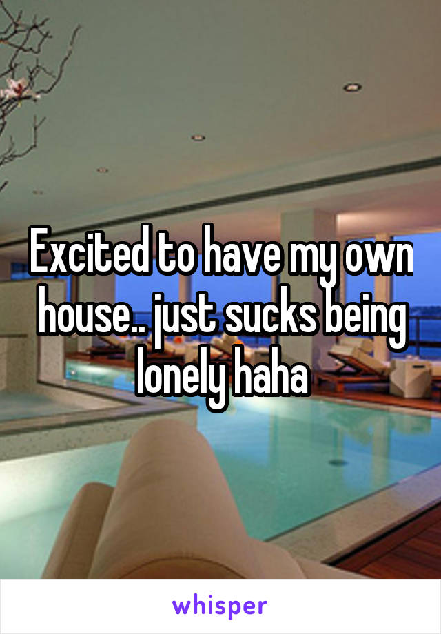 Excited to have my own house.. just sucks being lonely haha