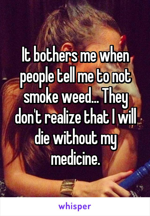 It bothers me when people tell me to not smoke weed... They don't realize that I will die without my medicine.