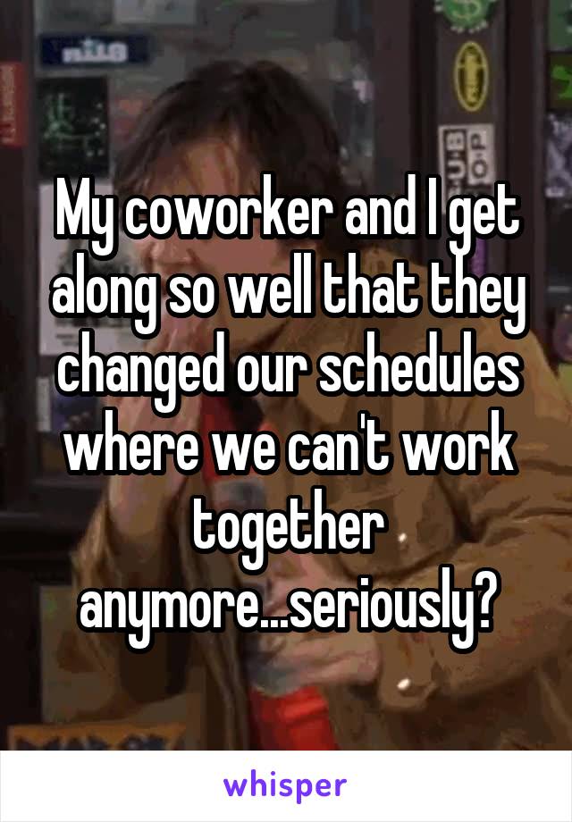 My coworker and I get along so well that they changed our schedules where we can't work together anymore...seriously?