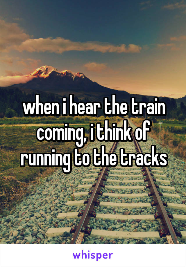 when i hear the train coming, i think of running to the tracks