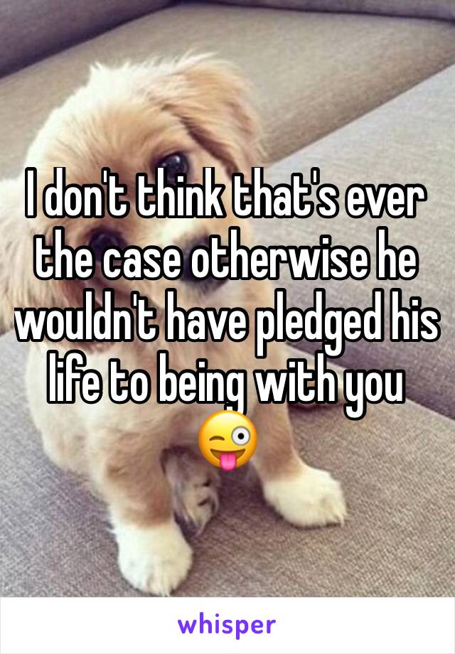 I don't think that's ever the case otherwise he wouldn't have pledged his life to being with you 😜