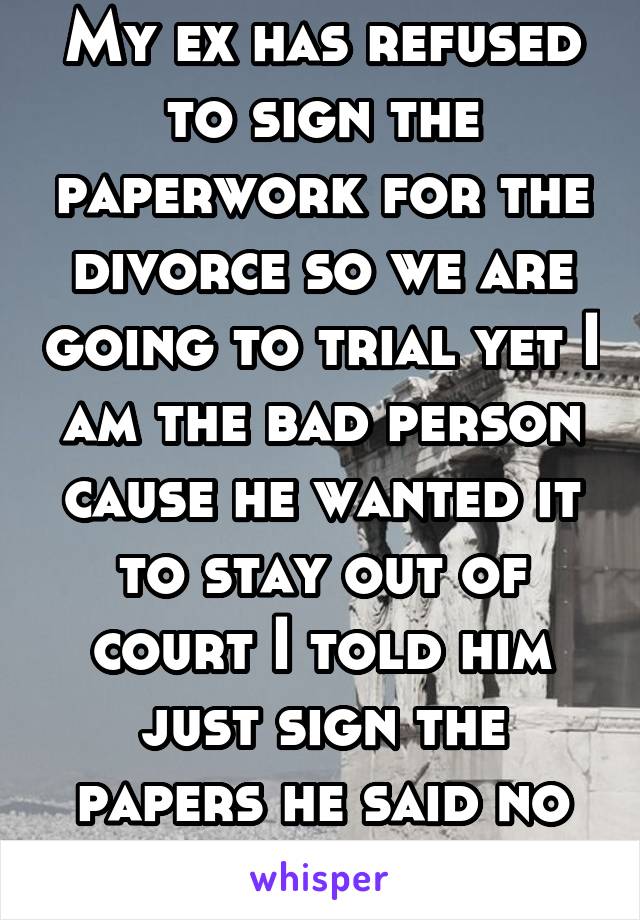 My ex has refused to sign the paperwork for the divorce so we are going to trial yet I am the bad person cause he wanted it to stay out of court I told him just sign the papers he said no not my fault