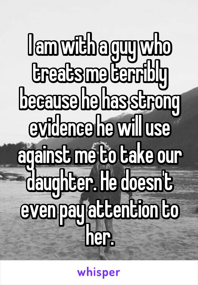 I am with a guy who treats me terribly because he has strong evidence he will use against me to take our daughter. He doesn't even pay attention to her.