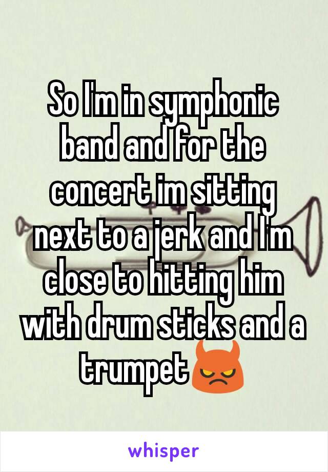 So I'm in symphonic band and for the concert im sitting next to a jerk and I'm close to hitting him with drum sticks and a trumpet😈