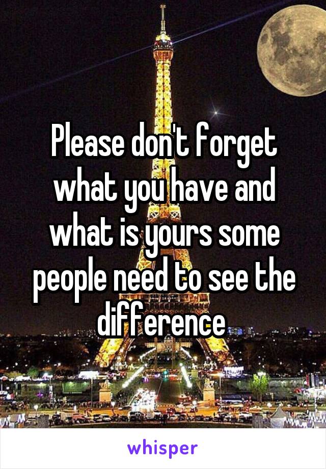 Please don't forget what you have and what is yours some people need to see the difference 