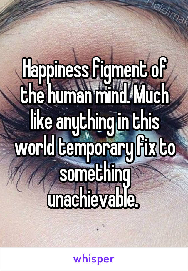 Happiness figment of the human mind. Much like anything in this world temporary fix to something unachievable. 