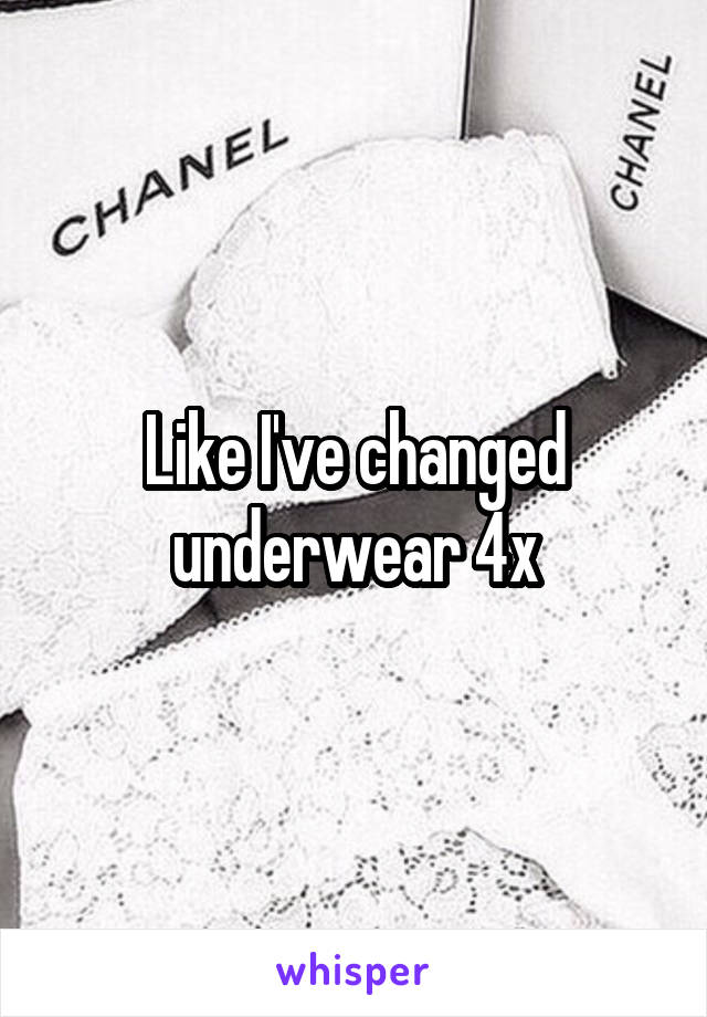 Like I've changed underwear 4x