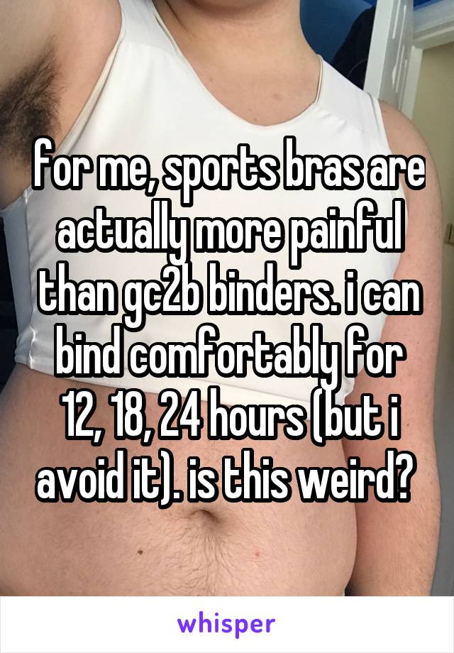 for me, sports bras are actually more painful than gc2b binders. i can bind comfortably for 12, 18, 24 hours (but i avoid it). is this weird? 