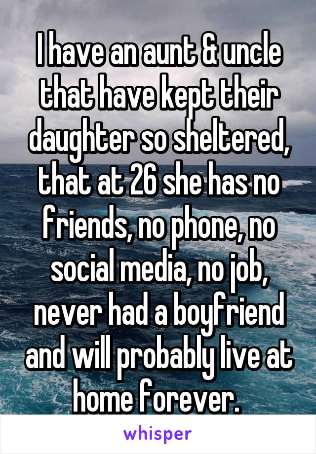 I have an aunt & uncle that have kept their daughter so sheltered, that at 26 she has no friends, no phone, no social media, no job, never had a boyfriend and will probably live at home forever. 