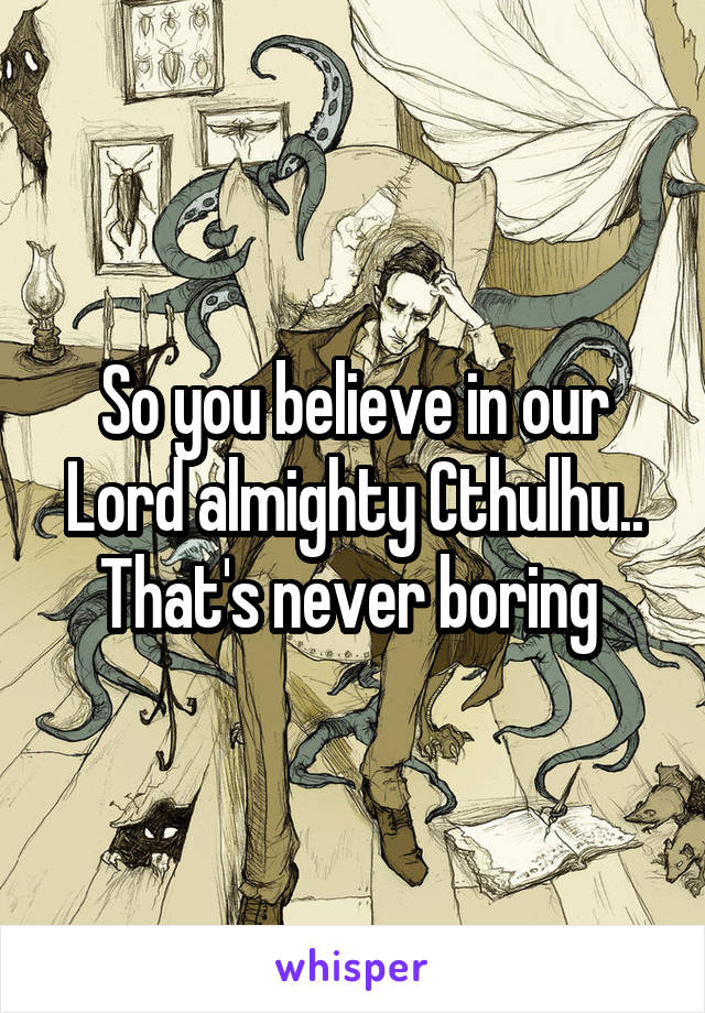 So you believe in our Lord almighty Cthulhu.. That's never boring 