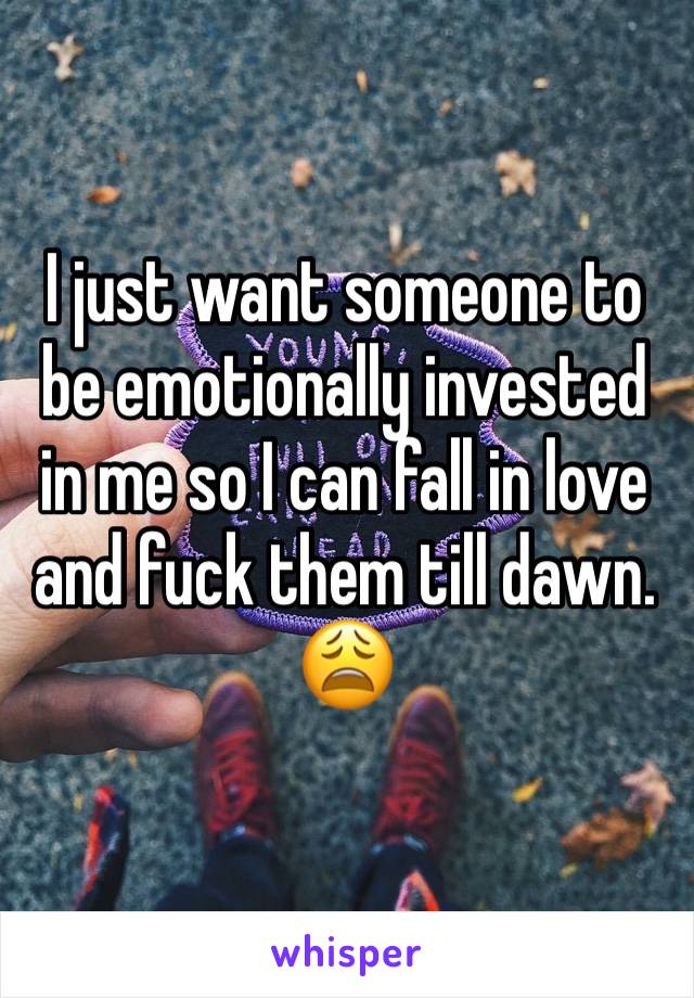 I just want someone to be emotionally invested in me so I can fall in love and fuck them till dawn. 😩