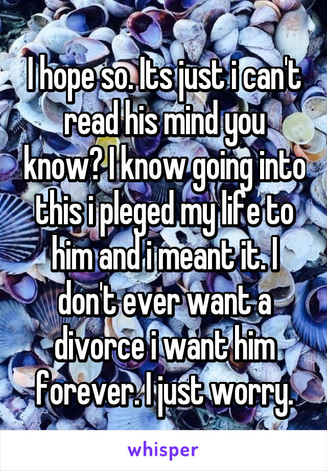 I hope so. Its just i can't read his mind you know? I know going into this i pleged my life to him and i meant it. I don't ever want a divorce i want him forever. I just worry.