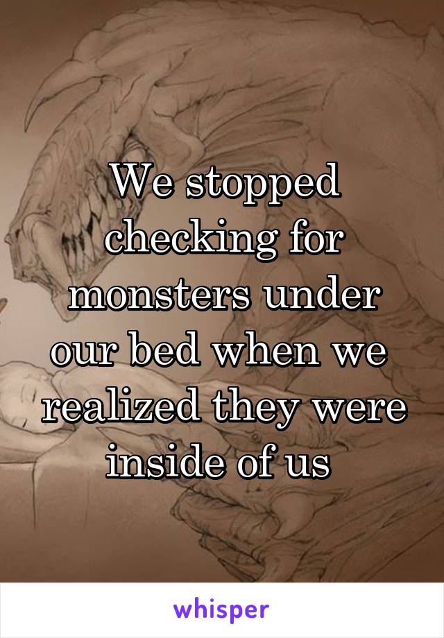 We stopped checking for monsters under our bed when we  realized they were inside of us 