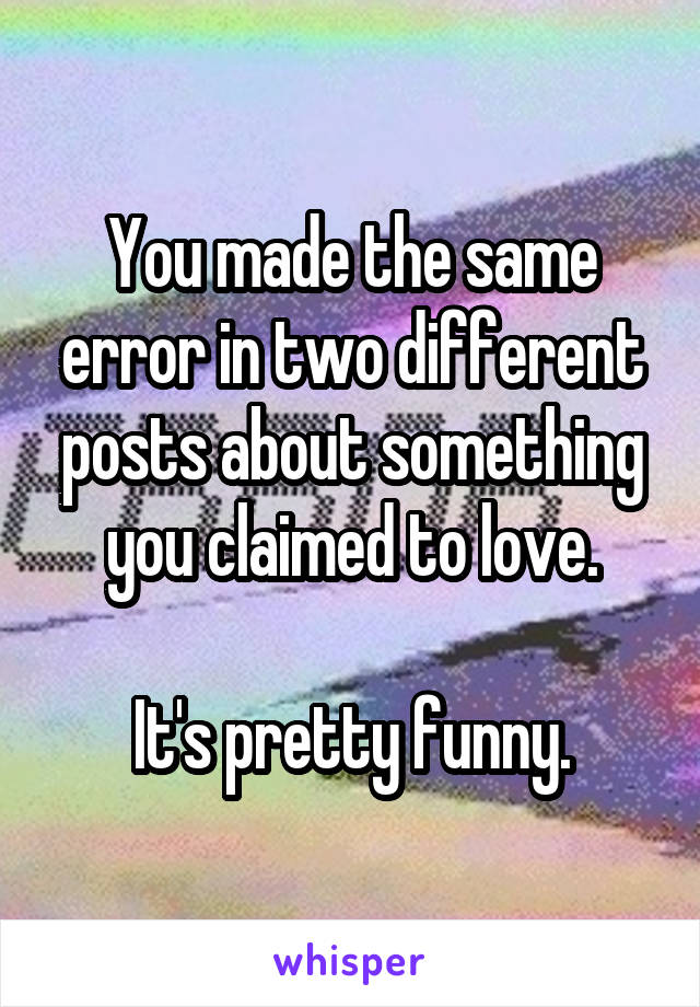 You made the same error in two different posts about something you claimed to love.

It's pretty funny.