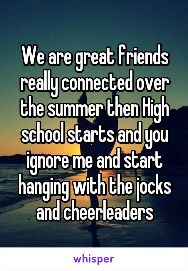 We are great friends really connected over the summer then High school starts and you ignore me and start hanging with the jocks and cheerleaders