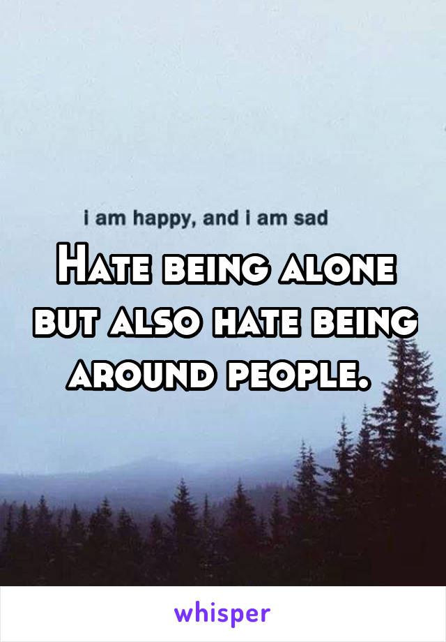 Hate being alone but also hate being around people. 