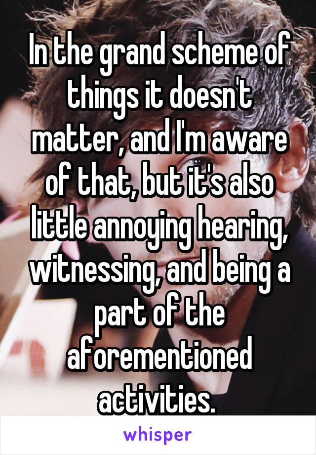 In the grand scheme of things it doesn't matter, and I'm aware of that, but it's also little annoying hearing, witnessing, and being a part of the aforementioned activities. 