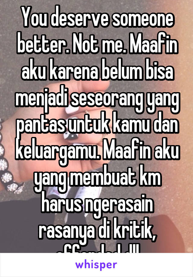 You deserve someone better. Not me. Maafin aku karena belum bisa menjadi seseorang yang pantas untuk kamu dan keluargamu. Maafin aku yang membuat km harus ngerasain rasanya di kritik, offended dll