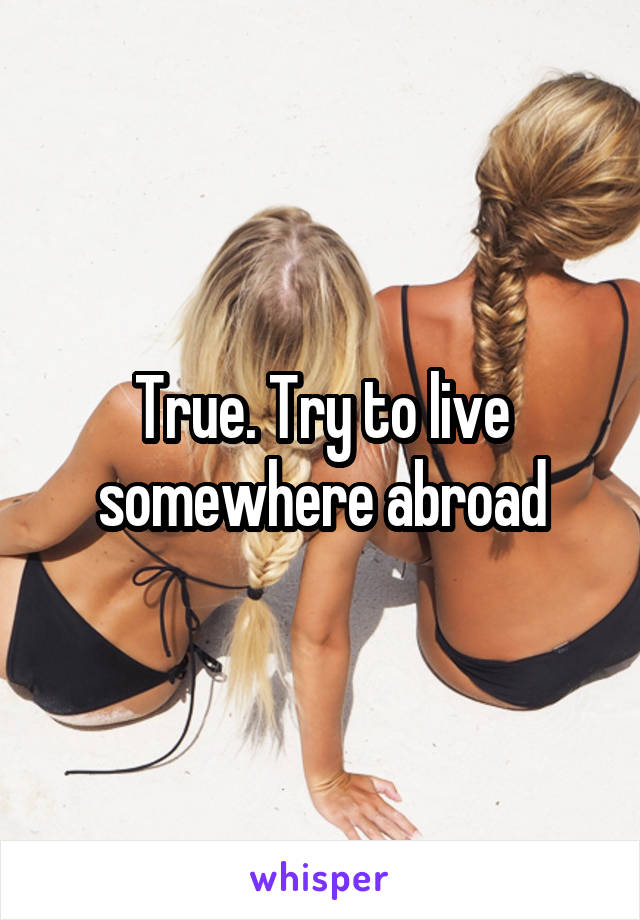 True. Try to live somewhere abroad