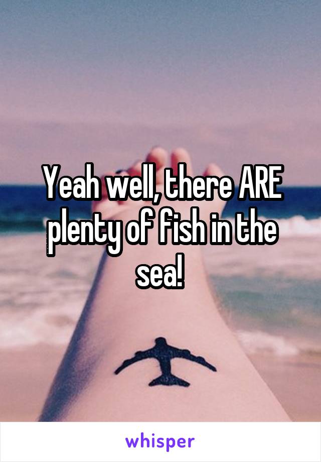 Yeah well, there ARE plenty of fish in the sea! 