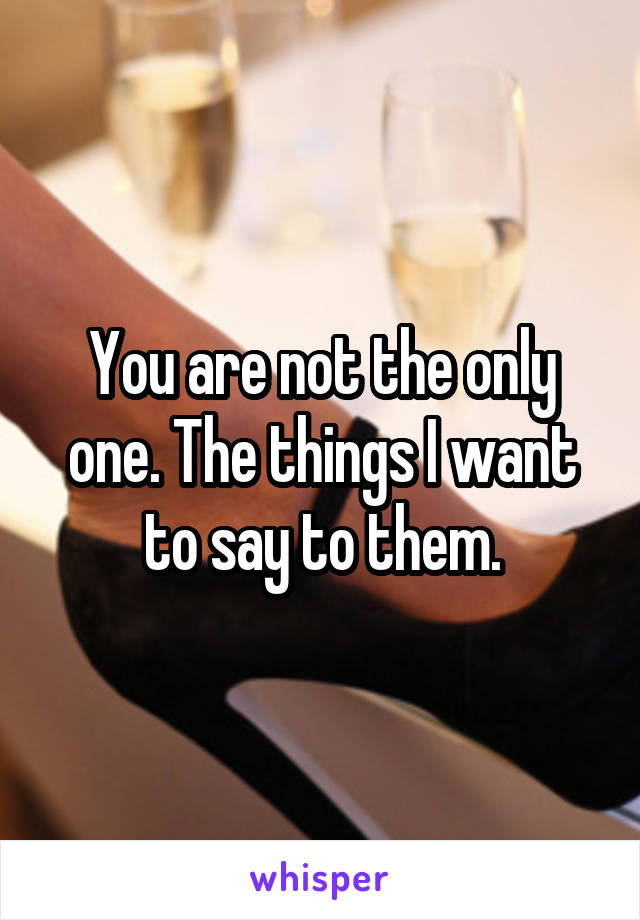 You are not the only one. The things I want to say to them.