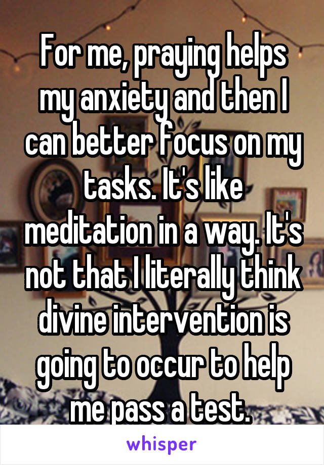 For me, praying helps my anxiety and then I can better focus on my tasks. It's like meditation in a way. It's not that I literally think divine intervention is going to occur to help me pass a test. 