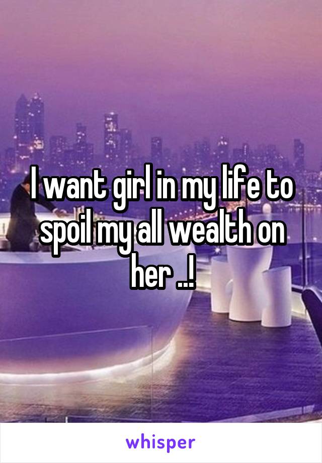 I want girl in my life to spoil my all wealth on her ..!