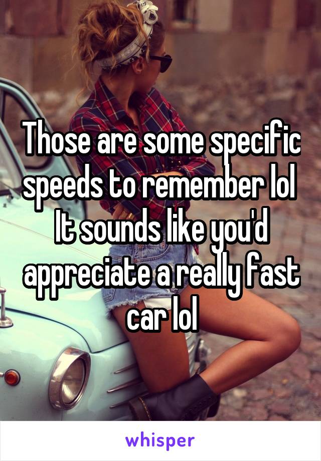 Those are some specific speeds to remember lol 
It sounds like you'd appreciate a really fast car lol