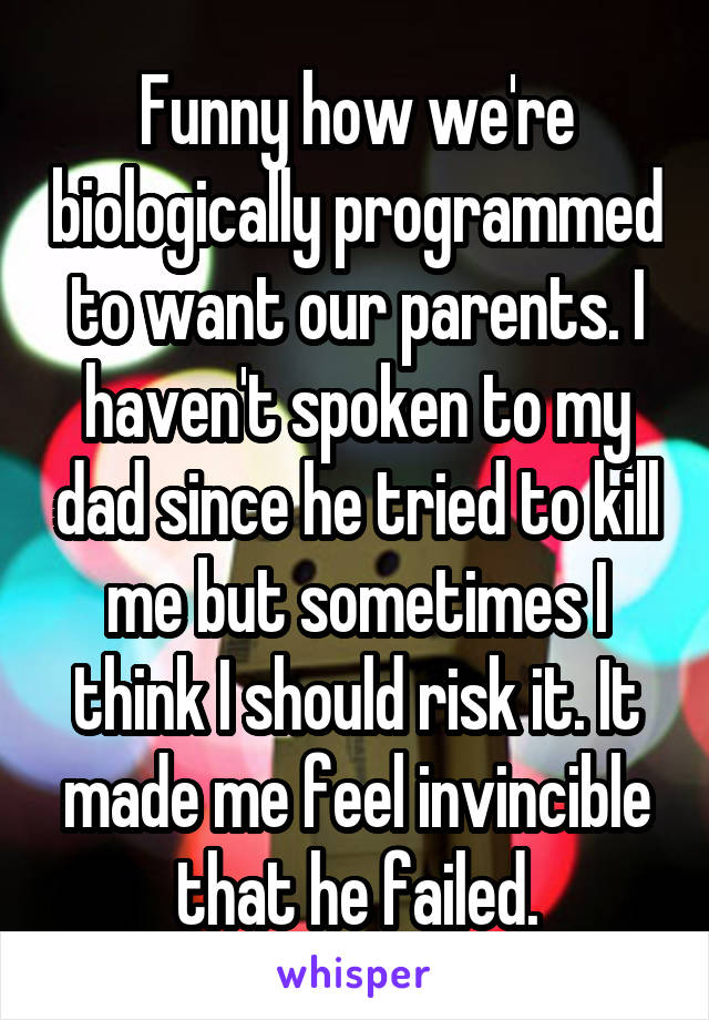 Funny how we're biologically programmed to want our parents. I haven't spoken to my dad since he tried to kill me but sometimes I think I should risk it. It made me feel invincible that he failed.