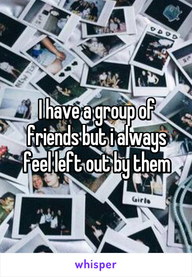 I have a group of friends but i always feel left out by them