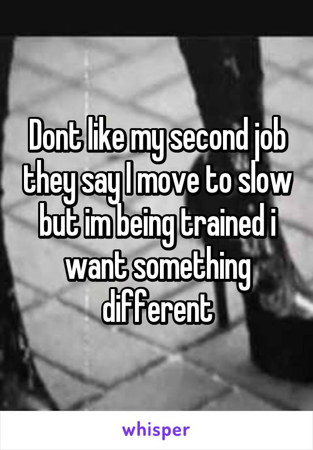 Dont like my second job they say I move to slow but im being trained i want something different